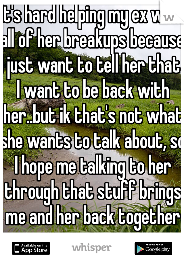 It's hard helping my ex with all of her breakups because I just want to tell her that    I want to be back with her..but ik that's not what she wants to talk about, so I hope me talking to her through that stuff brings me and her back together