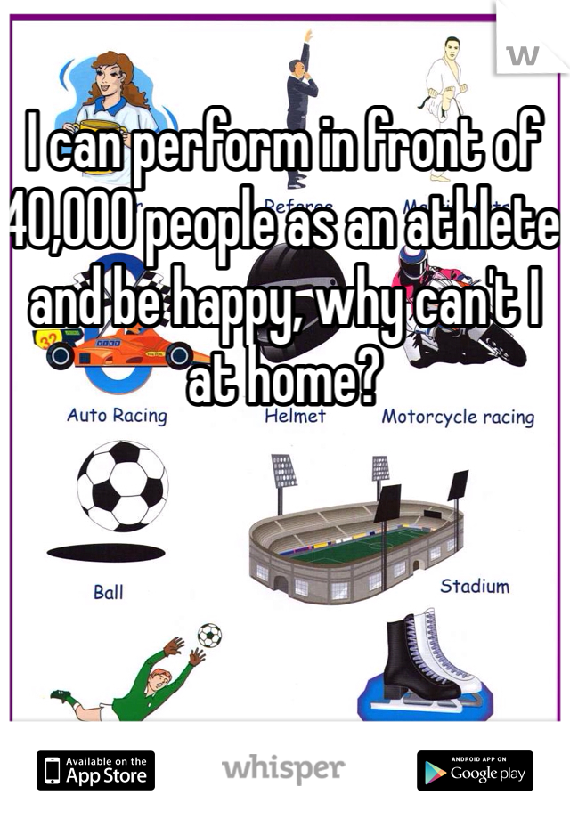 I can perform in front of 40,000 people as an athlete and be happy, why can't I at home?
