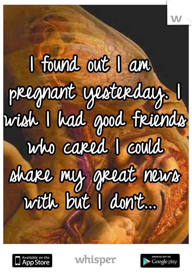 I found out I am pregnant yesterday. I wish I had good friends who cared I could share my great news with but I don't... 
