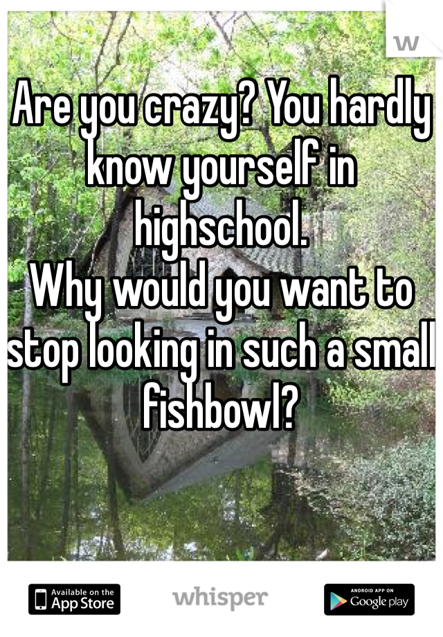 Are you crazy? You hardly know yourself in highschool. 
Why would you want to stop looking in such a small fishbowl?