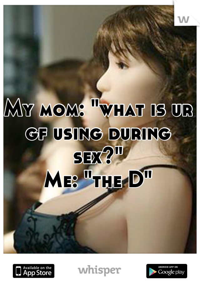 My mom: "what is ur gf using during sex?" 
Me: "the D"