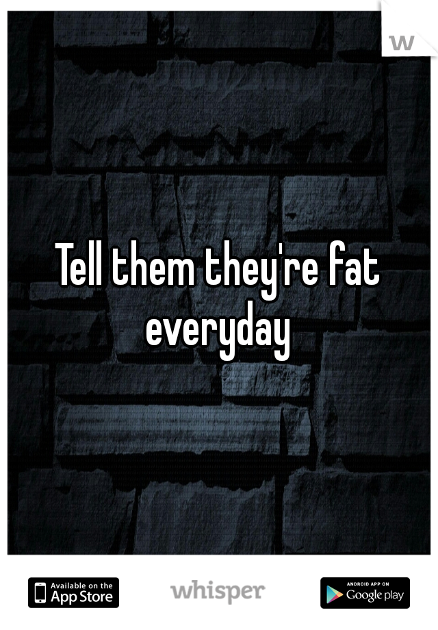 Tell them they're fat everyday 