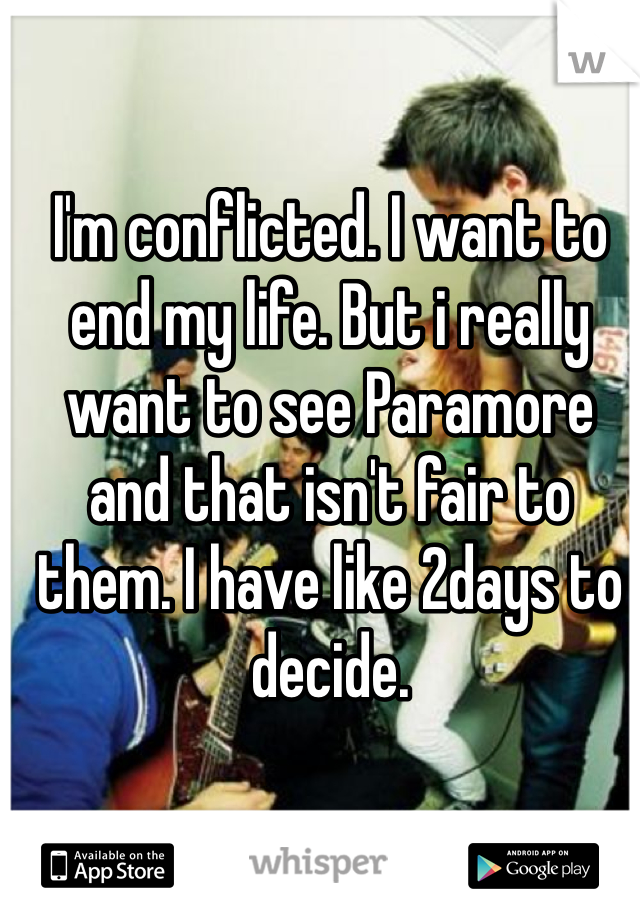 I'm conflicted. I want to end my life. But i really want to see Paramore and that isn't fair to them. I have like 2days to decide. 