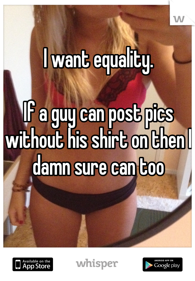 I want equality. 

If a guy can post pics without his shirt on then I damn sure can too
