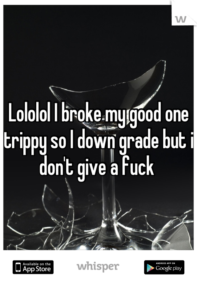 Lololol I broke my good one trippy so I down grade but i don't give a fuck 