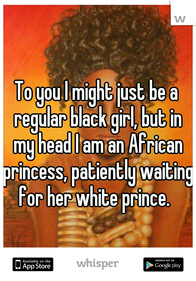 To you I might just be a regular black girl, but in my head I am an African princess, patiently waiting for her white prince.  