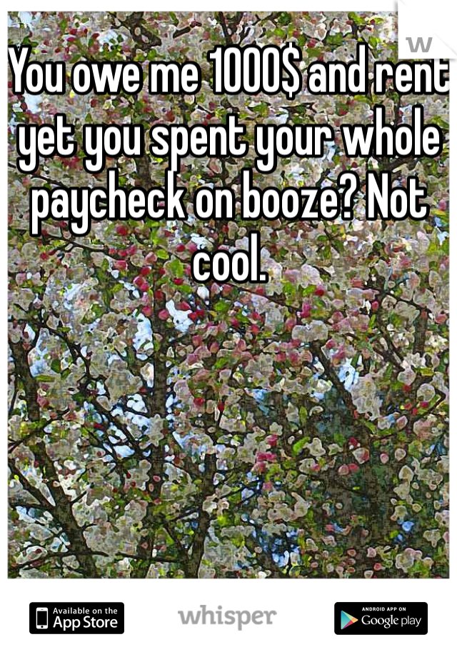You owe me 1000$ and rent yet you spent your whole paycheck on booze? Not cool.
