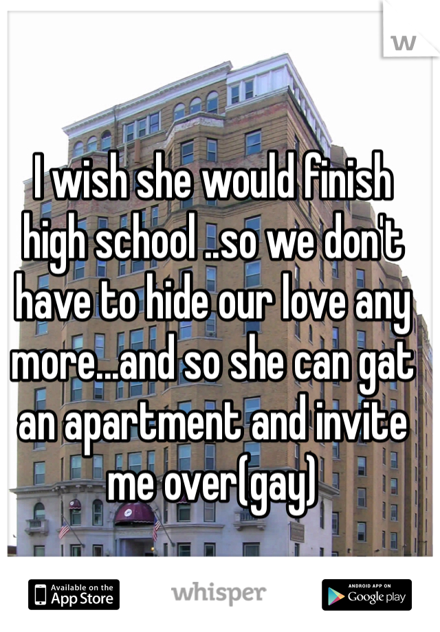I wish she would finish high school ..so we don't have to hide our love any more...and so she can gat an apartment and invite me over(gay)