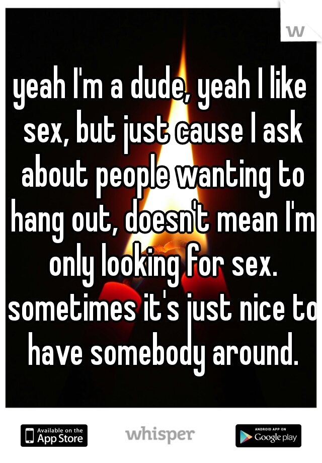 yeah I'm a dude, yeah I like sex, but just cause I ask about people wanting to hang out, doesn't mean I'm only looking for sex. sometimes it's just nice to have somebody around.