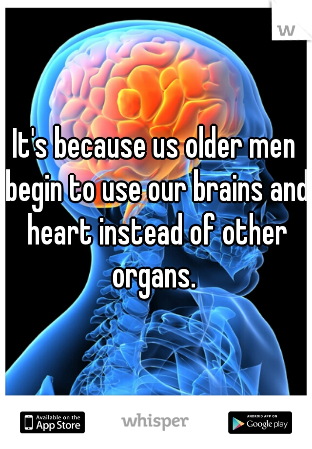 It's because us older men begin to use our brains and heart instead of other organs. 