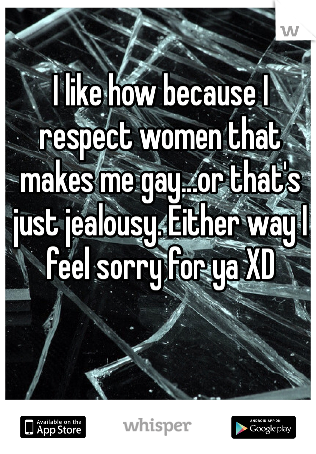 I like how because I respect women that makes me gay...or that's just jealousy. Either way I feel sorry for ya XD