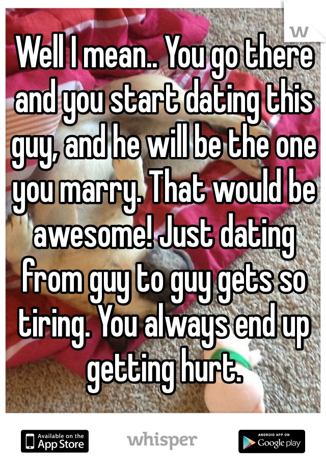 Well I mean.. You go there and you start dating this guy, and he will be the one you marry. That would be awesome! Just dating from guy to guy gets so tiring. You always end up getting hurt. 