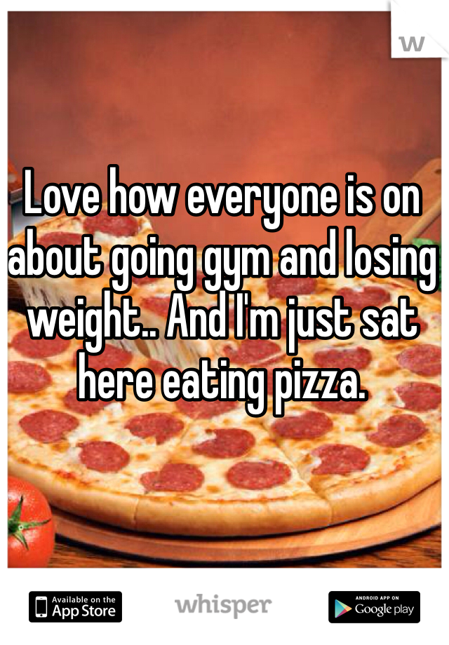 Love how everyone is on about going gym and losing weight.. And I'm just sat here eating pizza.