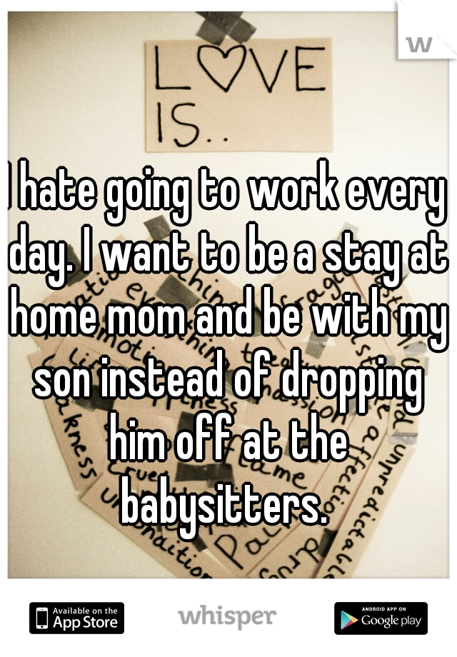 I hate going to work every day. I want to be a stay at home mom and be with my son instead of dropping him off at the babysitters. 