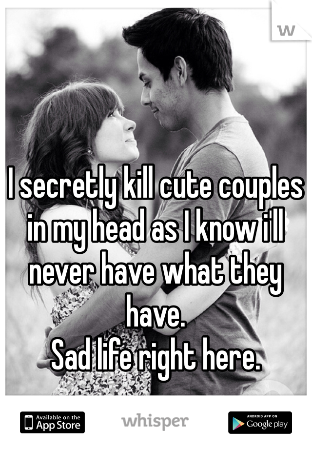 I secretly kill cute couples in my head as I know i'll never have what they have. 
Sad life right here.