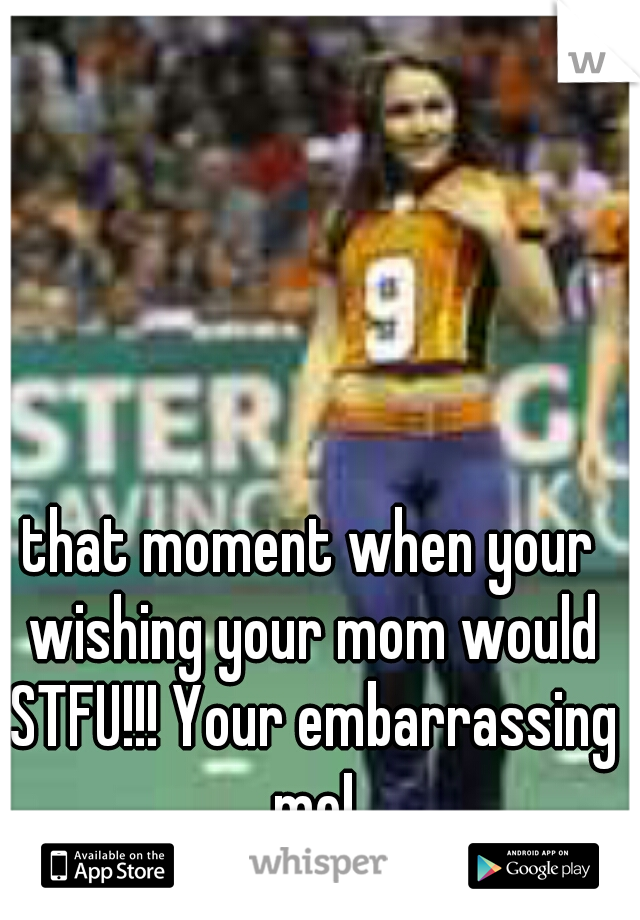 that moment when your wishing your mom would STFU!!! Your embarrassing me!