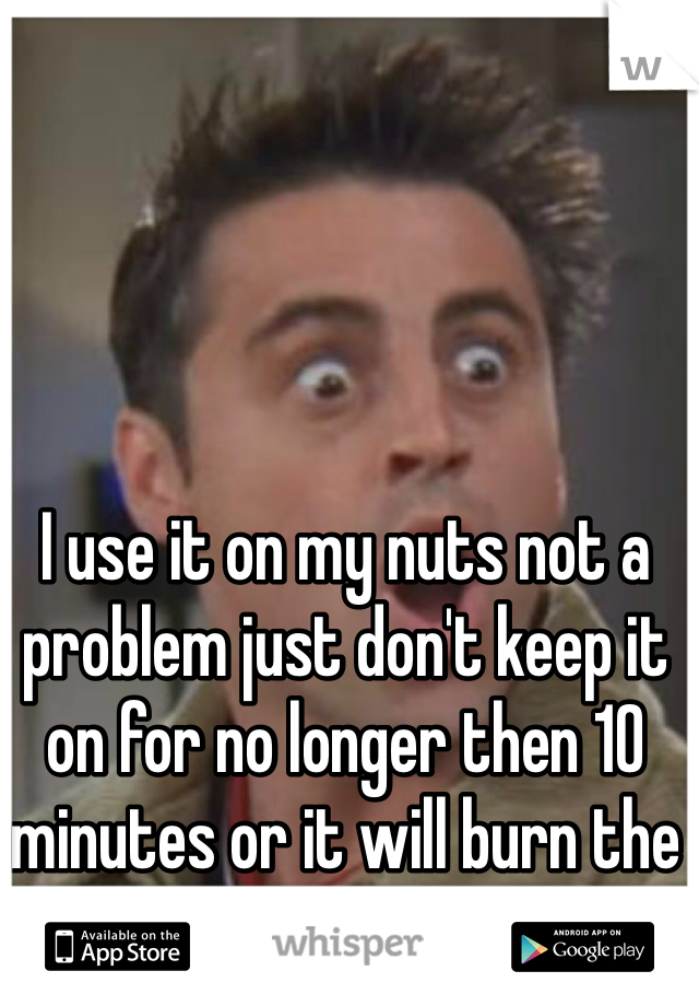 I use it on my nuts not a problem just don't keep it on for no longer then 10 minutes or it will burn the shit out of your skin