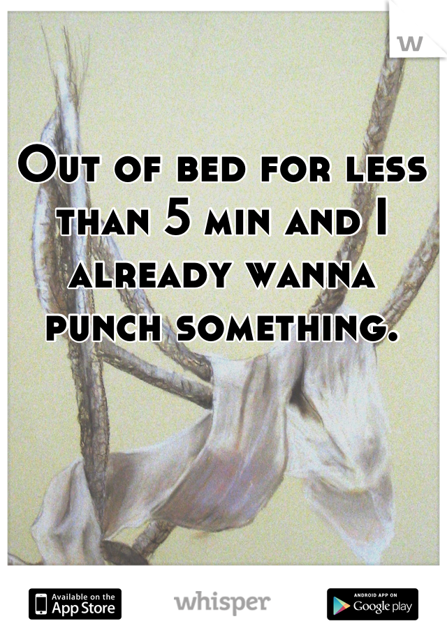 Out of bed for less than 5 min and I already wanna punch something.