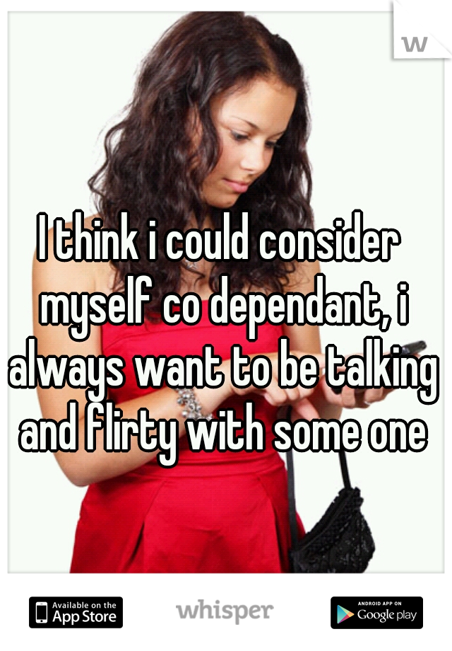 I think i could consider myself co dependant, i always want to be talking and flirty with some one
