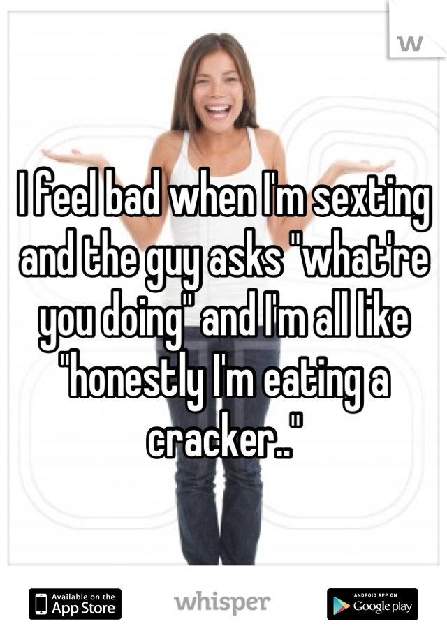 I feel bad when I'm sexting and the guy asks "what're you doing" and I'm all like "honestly I'm eating a cracker.."