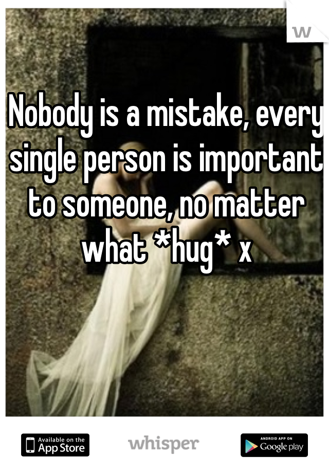 Nobody is a mistake, every single person is important to someone, no matter what *hug* x