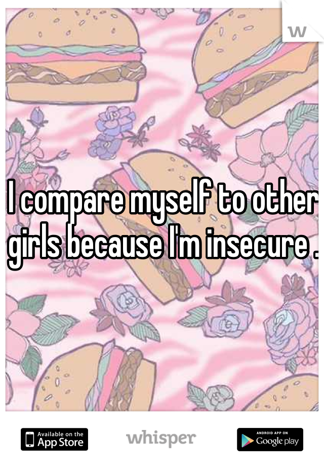 I compare myself to other girls because I'm insecure .