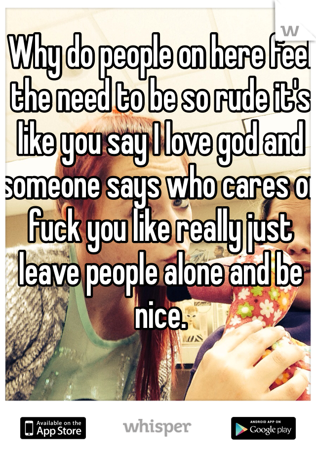 Why do people on here feel the need to be so rude it's like you say I love god and someone says who cares or fuck you like really just leave people alone and be nice. 
