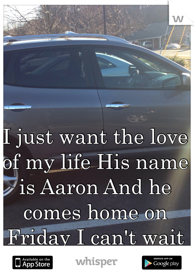 I just want the love of my life His name is Aaron And he comes home on Friday I can't wait for my car 