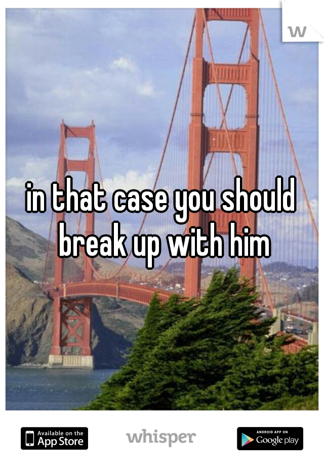 in that case you should break up with him