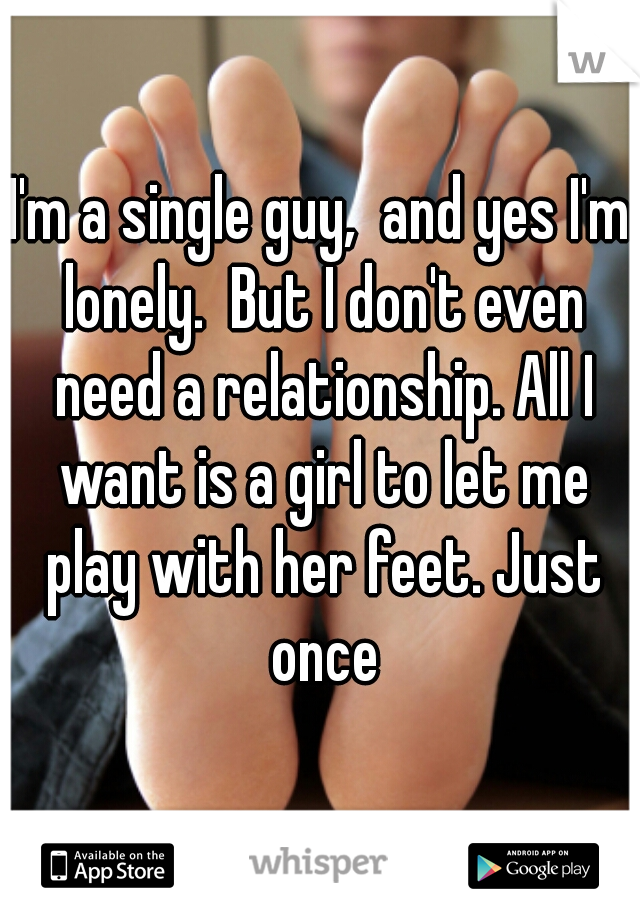 I'm a single guy,  and yes I'm lonely.  But I don't even need a relationship. All I want is a girl to let me play with her feet. Just once