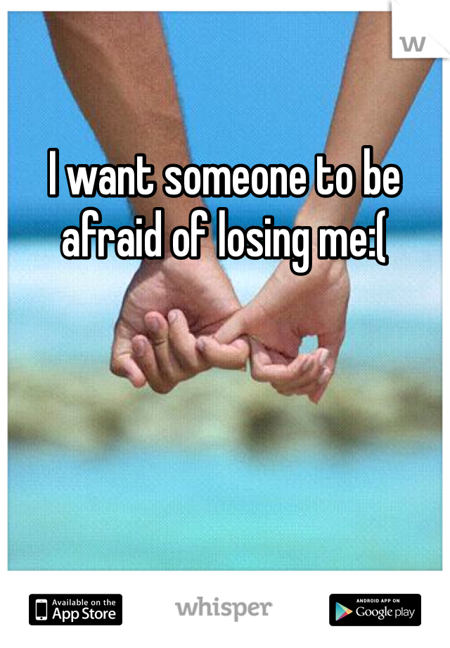 I want someone to be afraid of losing me:(