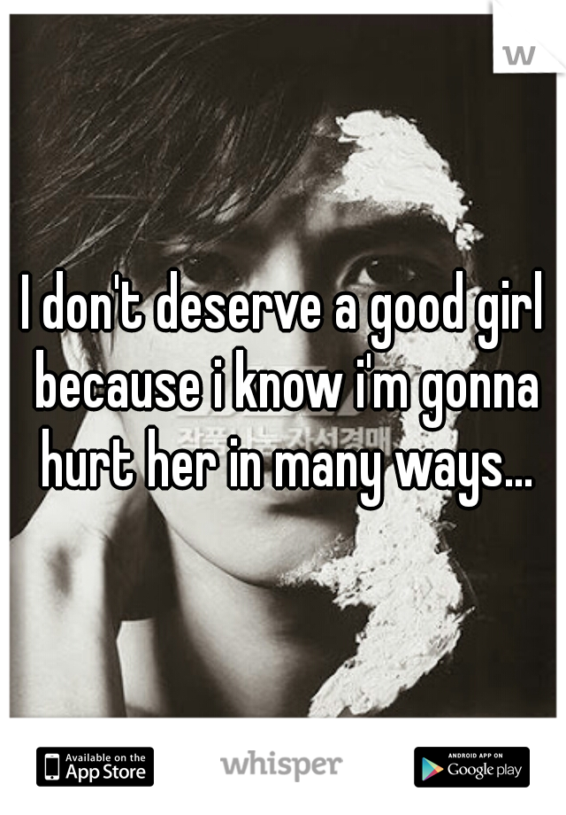 I don't deserve a good girl because i know i'm gonna hurt her in many ways...