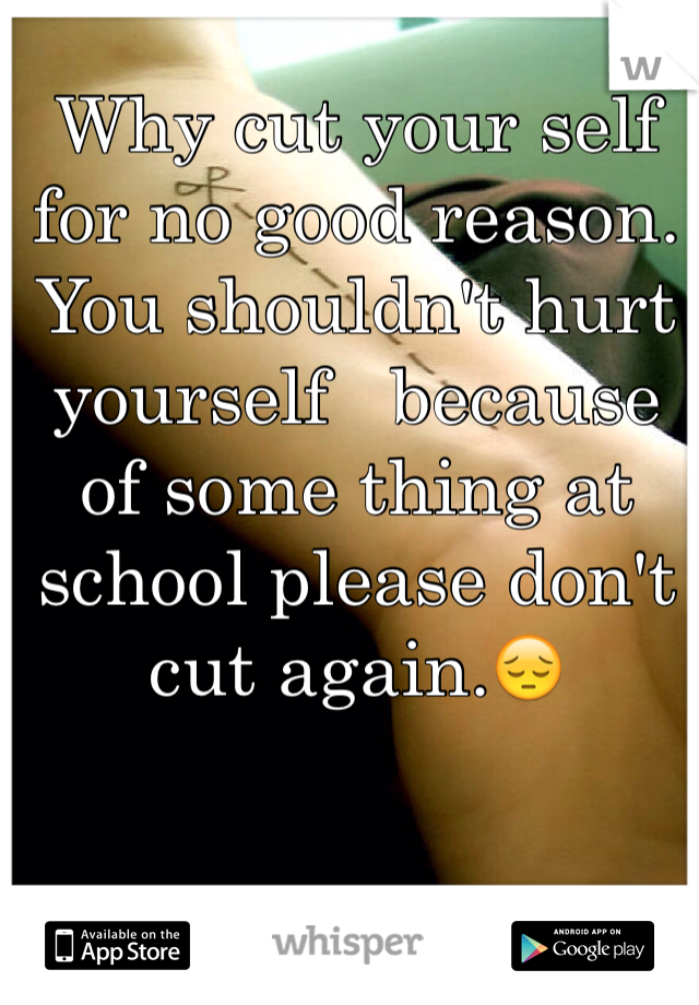 Why cut your self for no good reason. You shouldn't hurt yourself   because of some thing at school please don't cut again.😔
