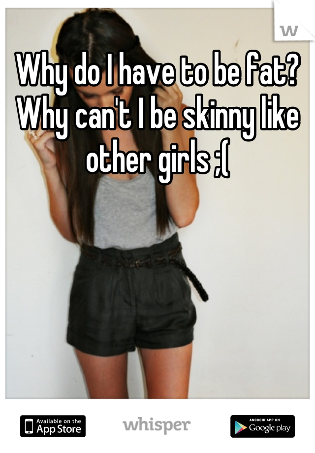 Why do I have to be fat? Why can't I be skinny like other girls ;(