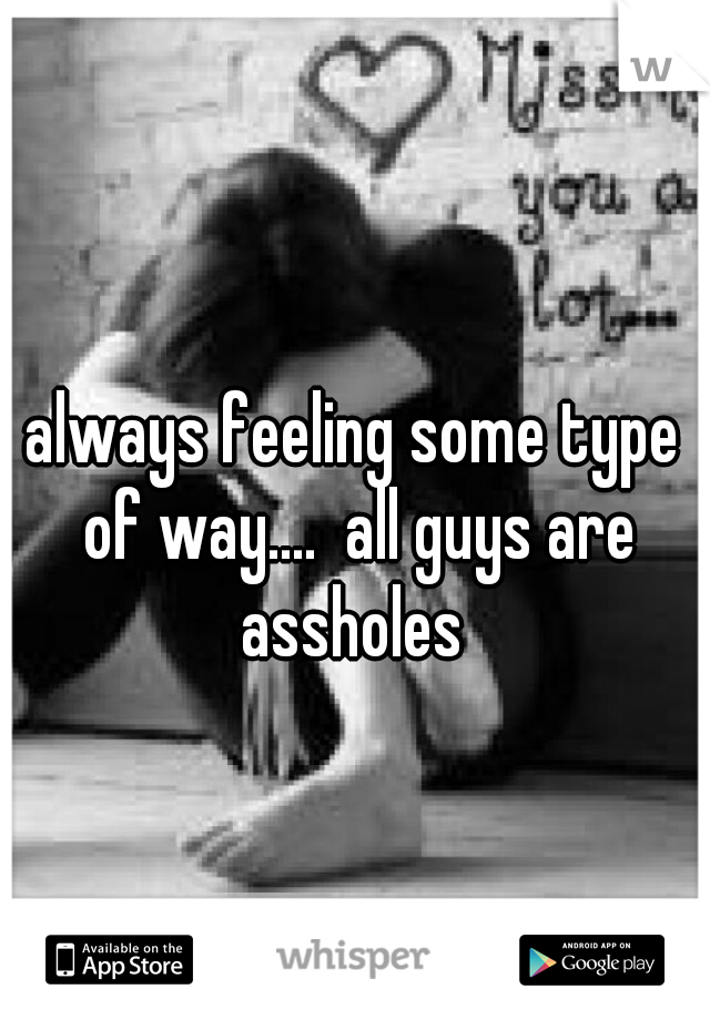 always feeling some type of way....  all guys are assholes 
