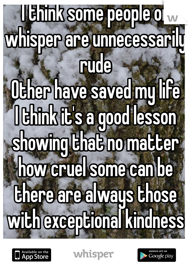 I think some people on whisper are unnecessarily rude 
Other have saved my life
I think it's a good lesson showing that no matter how cruel some can be there are always those with exceptional kindness