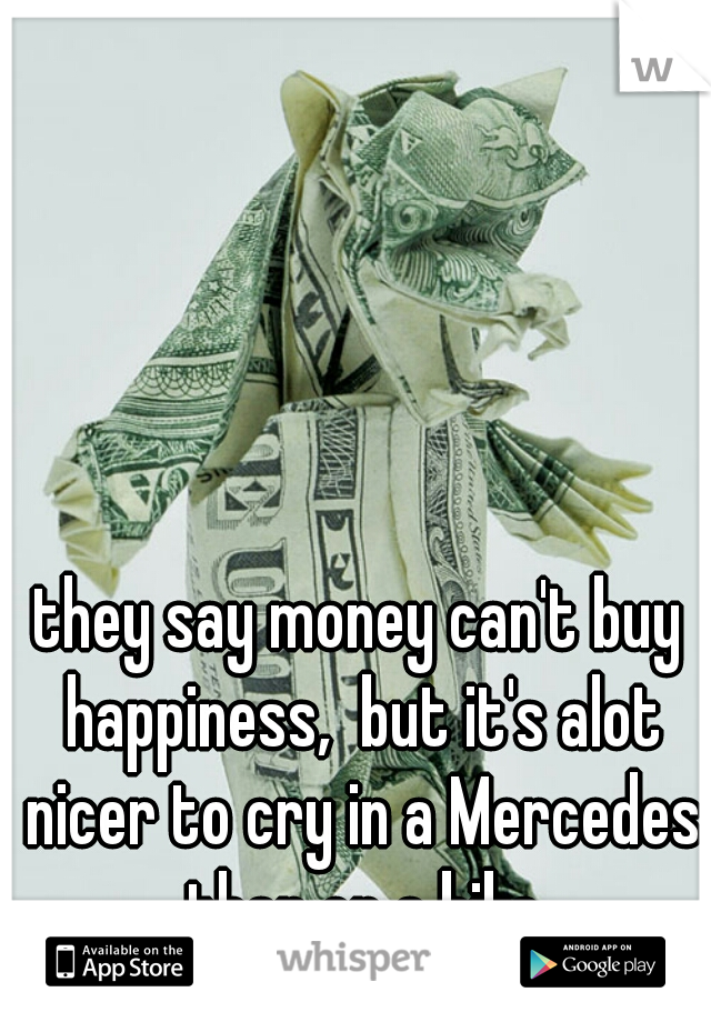 they say money can't buy happiness,  but it's alot nicer to cry in a Mercedes than on a bike