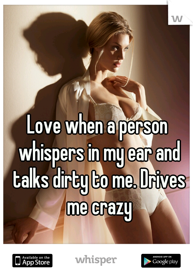 Love when a person whispers in my ear and talks dirty to me. Drives me crazy