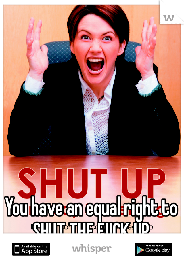 You have an equal right to SHUT THE FUCK UP