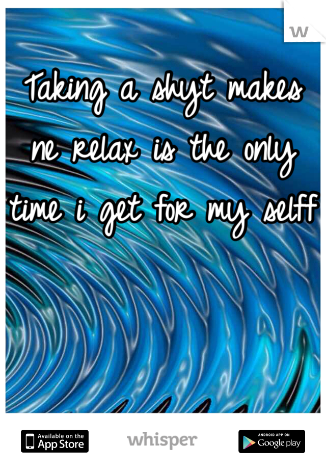 Taking a shyt makes ne relax is the only time i get for my selff