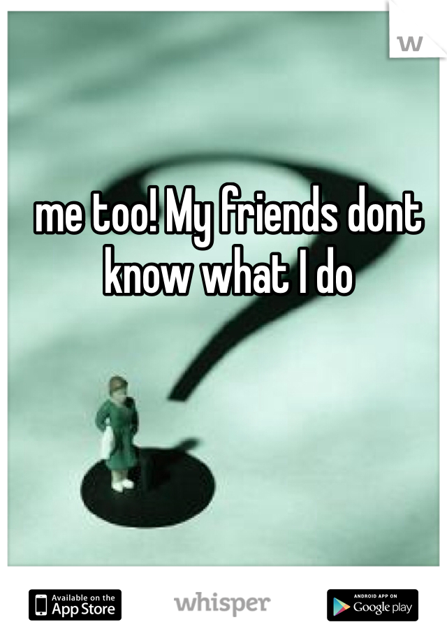 me too! My friends dont know what I do 