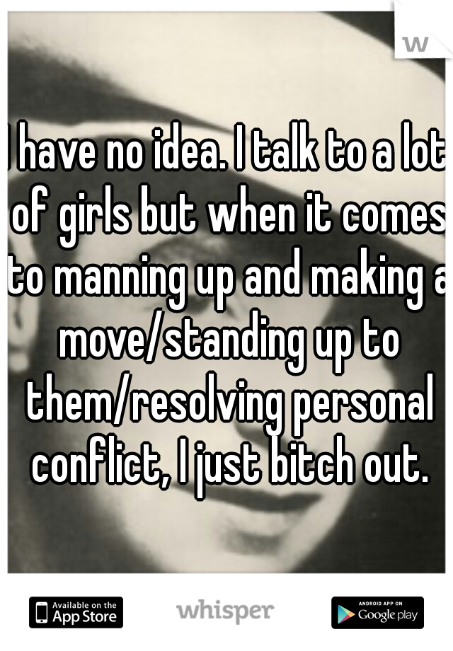 I have no idea. I talk to a lot of girls but when it comes to manning up and making a move/standing up to them/resolving personal conflict, I just bitch out.