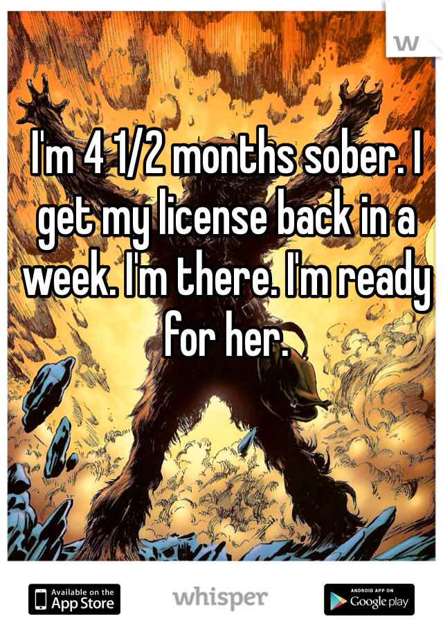 I'm 4 1/2 months sober. I get my license back in a week. I'm there. I'm ready for her. 