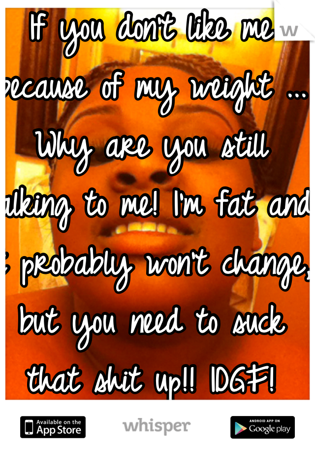 If you don't like me because of my weight ... Why are you still talking to me! I'm fat and it probably won't change, but you need to suck that shit up!! IDGF!