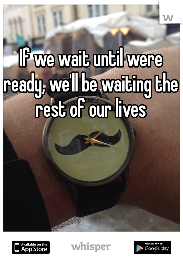 If we wait until were ready, we'll be waiting the rest of our lives