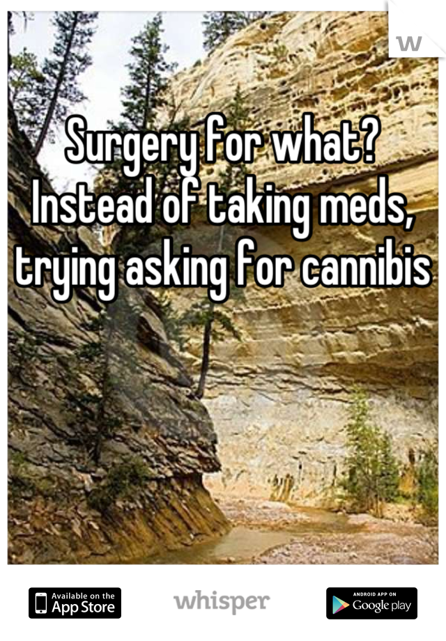 Surgery for what? Instead of taking meds, trying asking for cannibis