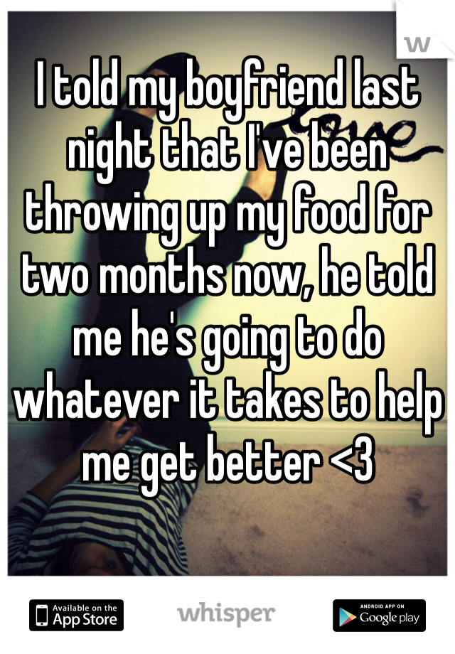 I told my boyfriend last night that I've been throwing up my food for two months now, he told me he's going to do whatever it takes to help me get better <3