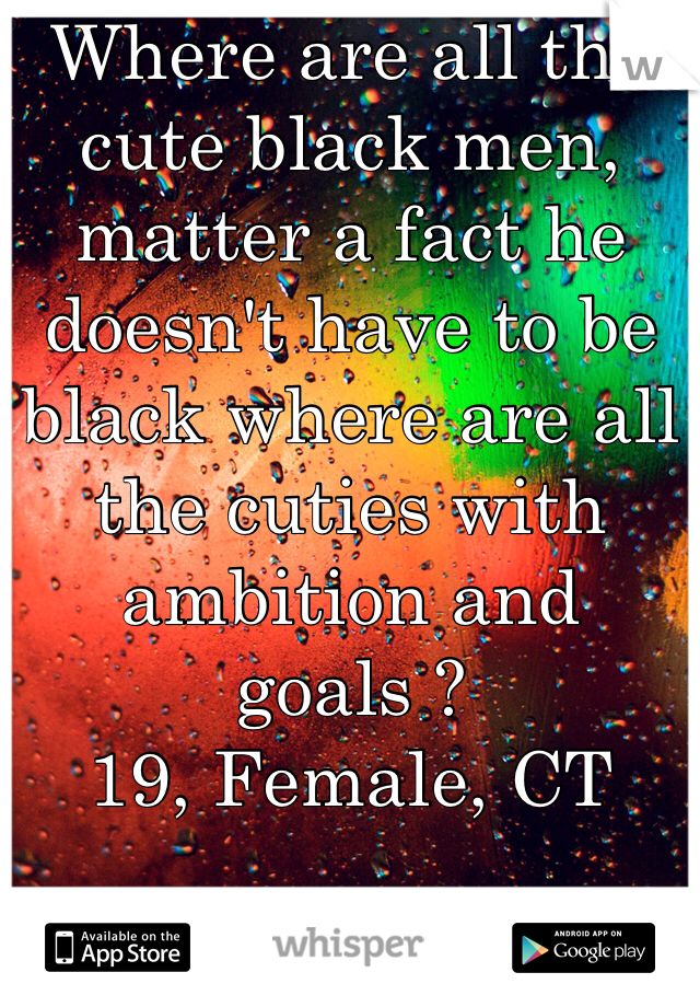 Where are all the cute black men, matter a fact he doesn't have to be black where are all the cuties with ambition and goals ? 
19, Female, CT