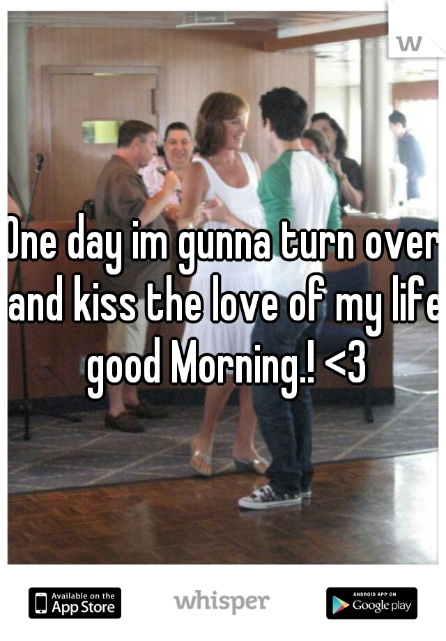 One day im gunna turn over and kiss the love of my life good Morning.! <3