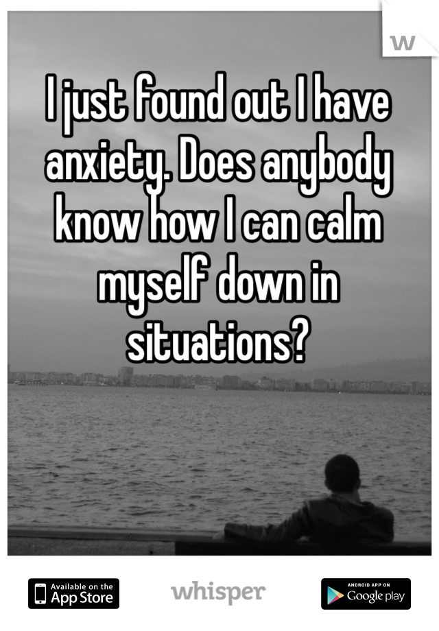 I just found out I have anxiety. Does anybody know how I can calm myself down in situations? 